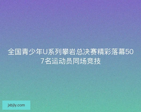 全国青少年U系列攀岩总决赛精彩落幕507名运动员同场竞技