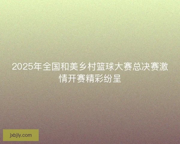 2025年全国和美乡村篮球大赛总决赛激情开赛精彩纷呈