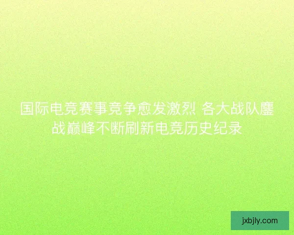 国际电竞赛事竞争愈发激烈 各大战队鏖战巅峰不断刷新电竞历史纪录