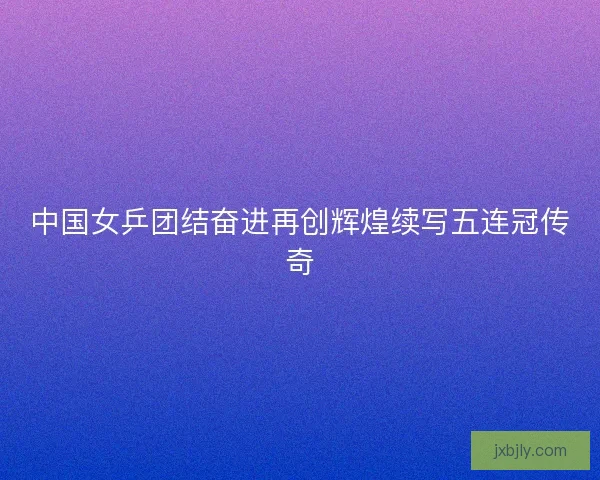 中国女乒团结奋进再创辉煌续写五连冠传奇
