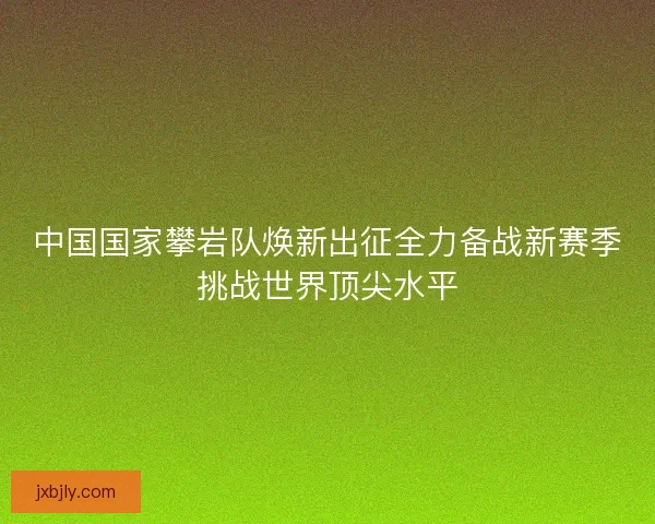 中国国家攀岩队焕新出征全力备战新赛季挑战世界顶尖水平