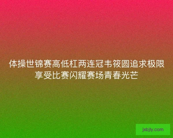 体操世锦赛高低杠两连冠韦筱圆追求极限享受比赛闪耀赛场青春光芒